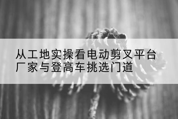 东安电动剪叉升降平台厂家-从工地实操看电动剪叉平台厂家与登高车挑选门道
