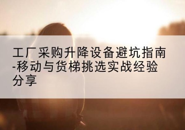 东安移动式升降机怎么选-工厂采购升降设备避坑指南-移动与货梯挑选实战经验分享