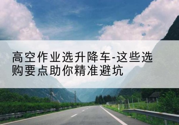 东安升降车厂家-高空作业选升降车-这些选购要点助你*避坑