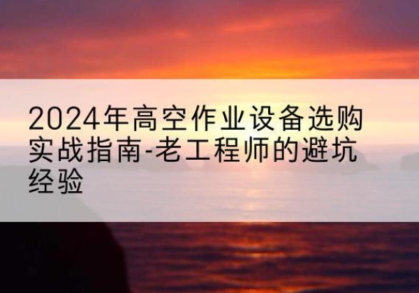 东安高空作业升降机厂家推荐-2024年高空作业设备选购实战指南-老工程师的避坑经验